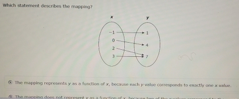 Which statement describes the mapping?
④ The mapping represents y as a function of x, because each y -value corresponds to exactly one x -value.
m The mapping does not represent v as a function of x. because two of tho