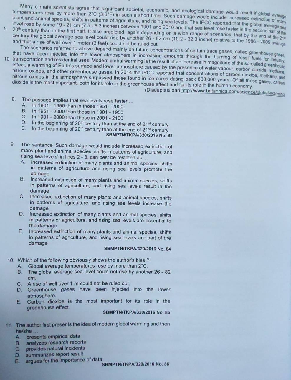 Many climate scientists agree that significant societal, economic, and ecological damage would result if global averac
temperatures rose by more than 2°C(3.6°F) in such a short time. Such damage would include increased extinction of many
plant and animal species, shifts in patterns of agriculture, and rising sea levels. The IPCC reported that the global average se
level rose by some 19-2 1 cm (7.5 - 8.3 inches) between 1901 and 2010 and that sea level rose faster in the second half of th
5 20^(th) century than in the first half. It also predicted, again depending on a wide range of scenarios, that by the end of the 21^(st)
century the global average sea level could rise by another 26 - 82 cm (10.2 - 32.3 inche) relative to the 1986 - 2005 average
and that a rise of well over 1 meter (3 feet) could not be ruled out.
The scenarios referred to above depend mainly on future concentrations of certain trace gases, called greenhouse gases
that have been injected into the lower atmosphere in increasing amounts through the burning of fossil fuels for industr
10 transportation and residential uses. Modern global warming is the result of an increase in magnitude of the so-called greenhous
effect, a warming of Earth's surface and lower atmosphere caused by the presence of water vapour, carbon dioxide, methane
nitrous oxides, and other greenhouse gases. In 2014 the IPCC reported that concentrations of carbon dioxide, methane, and
nitrous oxides in the atmosphere surpassed those found in ice cores dating back 800,000 years. Of all these gases, carbon
dioxide is the most important, both for its role in the greenhouse effect and for its role in the human economy
(Diadaptasi dari http://www.britannica.com/science/global-warming
8. The passage implies that sea levels rose faster ...
A. In 1901 - 1950 than in those 1951 - 2000
B. In 1951 - 2000 than those in 1901 - 1950
C. In 1901 - 2000 than those in 2001 - 2100
D. In the beginning of 20^(th) century than at the end of 21^(st) century
E. In the beginning of 20^(th) century than at the end of 21^(st) century
SBMPTN/TKPA/320/2016 No. 83
9. The sentence 'Such damage would include increased extinction of
many plant and animal species, shifts in patterns of agriculture, and
rising sea levels' in lines 2 - 3, can best be restated as ...
A. Increased extinction of many plants and animal species, shifts
in patterns of agriculture and rising sea levels promote the
damage
B. Increased extinction of many plants and animal species, shifts
in patterns of agriculture, and rising sea levels result in the
damage
C. Increased extinction of many plants and animal species, shifts
in patterns of agriculture, and rising sea levels increase the
damage
D. Increased extinction of many plants and animal species, shifts
in patterns of agriculture, and rising sea levels are essential to
the damage
E Increased extinction of many plants and animal species, shifts
in patterns of agriculture, and rising sea levels are part of the
damage
SBMPTN/TKPA/320/2016 No. 84
10. Which of the following obviously shows the author's bias ?
A. Global average temperatures rose by more than 2°C
B. The global average sea level could not rise by another 26-82
cm.
C. A rise of well over 1 m could not be ruled out.
D. Greenhouse gases have been injected into the lower
atmosphere.
E. Carbon dioxide is the most important for its role in the
greenhouse effect.
SBMPTN/TKPA/320/2016 No. 85
11. The author first presents the idea of modern global warming and then
he/she ...
A. presents empirical data
B. analyzes research reports
C. provides natural incidents
D. summarizes report result
E argues for the importance of data
SBMPTN/TKPA/320/2016 No. 86