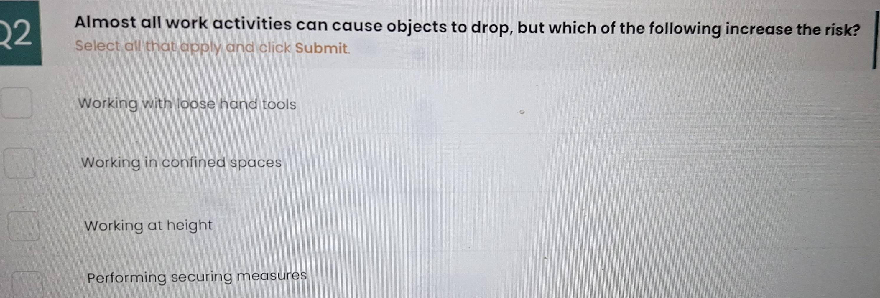 Almost all work activities can cause objects to drop, but which of the following increase the risk?
Select all that apply and click Submit.
Working with loose hand tools
Working in confined spaces
Working at height
Performing securing measures