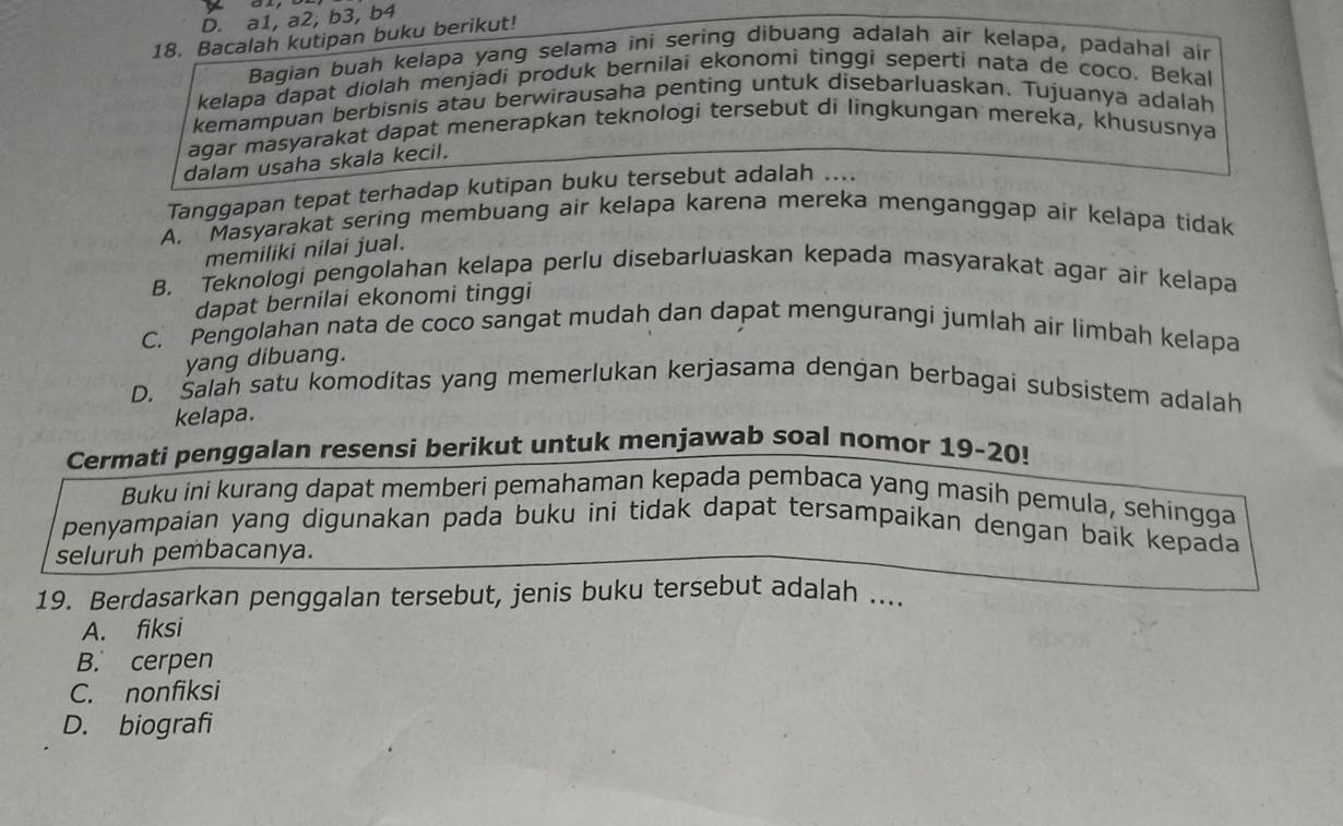 D. a1, a2, b3, b4
18. Bacalah kutipan buku berikut!
Bagian buah kelapa yang selama ini sering dibuang adalah air kelapa, padahal air
kelapa dapat diolah menjadi produk bernilai ekonomi tinggi seperti nata de coco. Bekal
kemampuan berbisnis atau berwirausaha penting untuk disebarluaskan. Tujuanya adalah
agar mäsyarakat dapat menerapkan teknologi tersebut di lingkungan mereka, khususnya
dalam usaha skala kecil.
Tanggapan tepat terhadap kutipan buku tersebut adalah ....
A. Masyarakat sering membuang air kelapa karena mereka menganggap air kelapa tidak
memiliki nilai jual.
B. Teknologi pengolahan kelapa perlu disebarluaskan kepada masyarakat agar air kelapa
dapat bernilai ekonomi tinggi
C. Pengolahan nata de coco sangat mudah dan dapat mengurangi jumlah air limbah kelapa
yang dibuang.
D. Salah satu komoditas yang memerlukan kerjasama dengan berbagai subsistem adalah
kelapa.
Cermati penggalan resensi berikut untuk menjawab soal nomor 19-20!
Buku ini kurang dapat memberi pemahaman kepada pembaca yang masih pemula, sehingga
penyampaian yang digunakan pada buku ini tidak dapat tersampaikan dengan baik kepada
seluruh pembacanya.
19. Berdasarkan penggalan tersebut, jenis buku tersebut adalah ....
A. fiksi
B. cerpen
C. nonfiksi
D. biografi