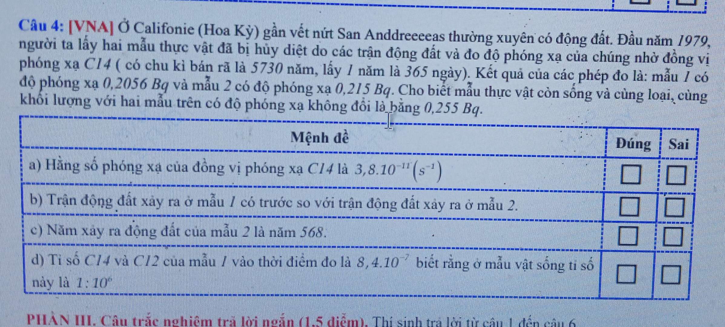 [VNA] Ở Califonie (Hoa Kỳ) gần vết nứt San Anddreeeeas thường xuyên có động đất. Đầu năm 1979.
người ta lấy hai mẫu thực vật đã bị hủy diệt do các trận động đất và đo độ phóng xạ của chúng nhờ đồng vị
phóng xạ C14 ( có chu kì bán rã là 5730 năm, lấy 1 năm là 365 ngày). Kết quả của các phép đo là: mẫu 1 có
độ phóng xạ 0,2056 Bq và mẫu 2 có độ phóng xạ 0,215 Bq. Cho biết mẫu thực vật còn sống và cùng loại, cùng
khổi lượng với hai mẫu trên có độ phóng xạ không đồi là bằng 
PHAN III. Câu trắc nghiêm trả lời ngắn (1.5 điểm), Thí sinh tra lời từ câu 1 đến câu 6