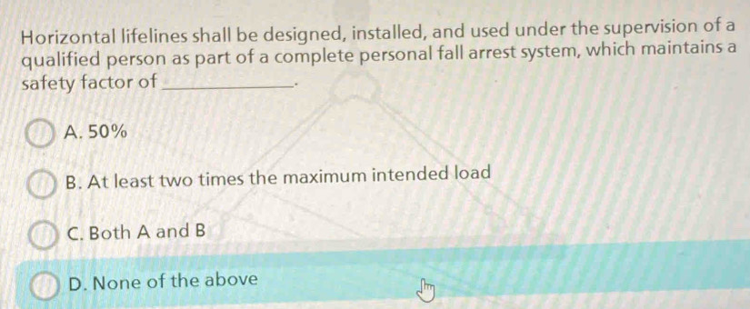 Horizontal lifelines shall be designed, installed, and used under the supervision of a
qualified person as part of a complete personal fall arrest system, which maintains a
safety factor of_
.
A. 50%
B. At least two times the maximum intended load
C. Both A and B
D. None of the above