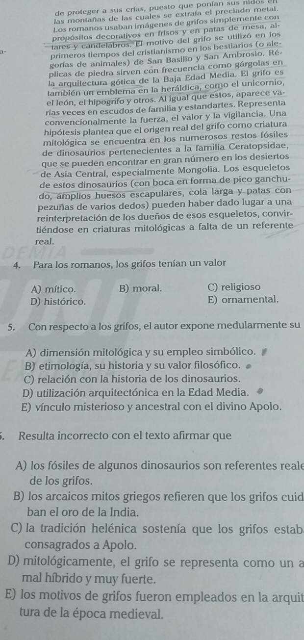 de proteger a sus crías, puesto que ponían sus nidos e
las montañas de las cuales se extraía el preciado metal.
Los romanos usaban imágenes de grifos simplemente con
propósitos decorativos en frisos y en patas de mesa, al-
tares y candelabros. El motivo del grifo se utilizó en los
1- primeros tiempos del cristianismo en los bestiarios (o ale-
gorías de animales) de San Basilio y San Ambrosio. Ré-
plicas de piedra sirven con frecuencia como gárgolas en
la arquitectura gótica de la Baja Edad Media. El grifo es
también un emblema en la heráldica, como el unicornio,
el león, el hipogrifo y otros. Al igual que estos, aparece va-
rias veces en escudos de familia y estandartes. Representa
convencionalmente la fuerza, el valor y la vigilancia. Una
hipótesis plantea que el origen real del grifo como criatura
mitológica se encuentra en los numerosos restos fósiles
de dinosaurios pertenecientes a la familia Ceratopsidae,
que se pueden encontrar en gran número en los desiertos
de Asia Central, especialmente Mongolia. Los esqueletos
de estos dinosaurios (con boca en forma de pico ganchu-
do, amplios huesos escapulares, cola larga y patas con
pezuñas de varios dedos) pueden haber dado lugar a una
reinterpretación de los dueños de esos esqueletos, convir-
tiéndose en criaturas mitológicas a falta de un referente
real.
4. Para los romanos, los grifos tenían un valor
A) mítico. B) moral. C) religioso
D) histórico. E) ornamental.
5. Con respecto a los grifos, el autor expone medularmente su
A) dimensión mitológica y su empleo simbólico.
B) etimología, su historia y su valor filosófico.
C) relación con la historia de los dinosaurios.
D) utilización arquitectónica en la Edad Media.
E) vínculo misterioso y ancestral con el divino Apolo.
. Resulta incorrecto con el texto afirmar que
A) los fósiles de algunos dinosaurios son referentes reale
de los grifos.
B) los arcaicos mitos griegos refieren que los grifos cuid
ban el oro de la India.
C) la tradición helénica sostenía que los grifos estab
consagrados a Apolo.
D) mitológicamente, el grifo se representa como un a
mal híbrido y muy fuerte.
E) los motivos de grifos fueron empleados en la arquit
tura de la época medieval.