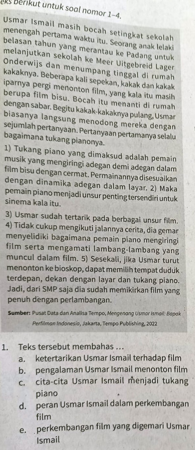 eks berikut untuk soal nomor 1-4.
Usmar Ismail masih bocah setingkat sekolah
menengah pertama waktu itu. Seorang anak lelaki
belasan tahun yang merantau ke Padang untuk
melanjutkan sekolah ke Meer Uitgebreid Lager
Onderwijs dan menumpang tinggal di rumah
kakaknya. Beberapa kali sepekan, kakak dan kakak
iparnya pergi menonton film, yang kala itu masih
berupa film bisu. Bocah itu menanti di rumah
dengan sabar. Begitu kakak-kakaknya pulang, Usmar
biasanya langsung menodong mereka dengan
sejumlah pertanyaan. Pertanyaan pertamanya selalu
bagaimana tukang pianonya.
1) Tukang piano yang dimaksud adalah pemain
musik yang mengiringi adegan demi adegan dalam
film bisu dengan cermat. Permainannya disesuaikan
dengan dinamika adegan dalam layar. 2) Maka
pemain piano menjadi unsur penting tersendiri untuk
sinema kala itu.
3) Usmar sudah tertarik pada berbagai unsur film.
4) Tidak cukup mengikuti jalannya cerita, dia gemar
menyelidiki bagaimana pemain piano mengiringi
film serta mengamati lambang-lambang yang
muncul dalam film. 5) Sesekali, jika Usmar turut
menonton ke bioskop, dapat memilih tempat duduk .
terdepan, dekan dengan layar dan tukang piano.
Jadi, dari SMP saja dia sudah memikirkan film yang
penuh dengan perlambangan.
Sumber: Pusat Data dan Analisa Tempo, Mengenang Usmar Ismail: Bapak
Perfilmon Indonesio, Jakarta, Tempo Publishing, 2022
1. Teks tersebut membahas ..
a. ketertarikan Usmar Ismail terhadap film
b. pengalaman Usmar Ismail menonton film
c. cita-cita Usmar Ismail menjadi tukang
piano
d. peran Usmar Ismail dalam perkembangan
film
e.  perkembangan film yang digemari Usmar
Ismail