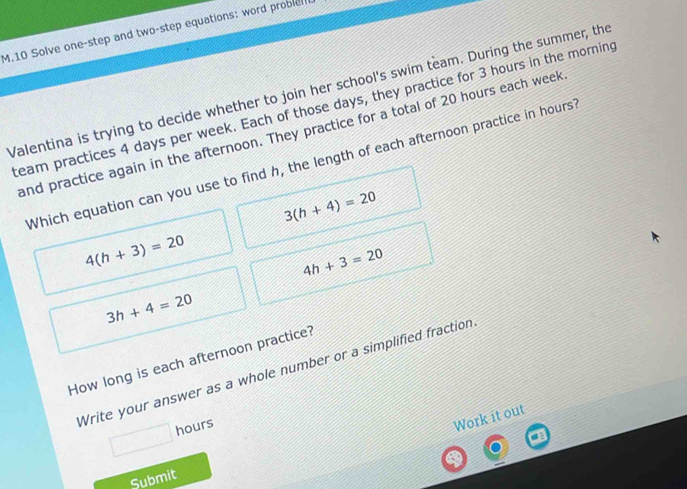 Solve one-step and two-step equations: word problel
Valentina is trying to decide whether to join her school's swim team. During the summer, the
team practices 4 days per week. Each of those days, they practice for 3 hours in the morning
and practice again in the afternoon. They practice for a total of 20 hours each week
Which equation can you use to find h, the length of each afternoon practice in hours
3(h+4)=20
4(h+3)=20
4h+3=20
3h+4=20
How long is each afternoon practice?
Write your answer as a whole number or a simplified fraction
hours
Work it out
Submit