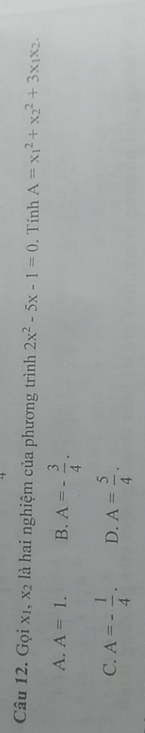 Gọi x1, X_2 là hai nghiệm của phương trình 2x^2-5x-1=0. Tính A=x_1^(2+x_2^2+3x_1)x_2.
A. A=1. B. A=- 3/4 .
C. A=- 1/4 . D. A= 5/4 .