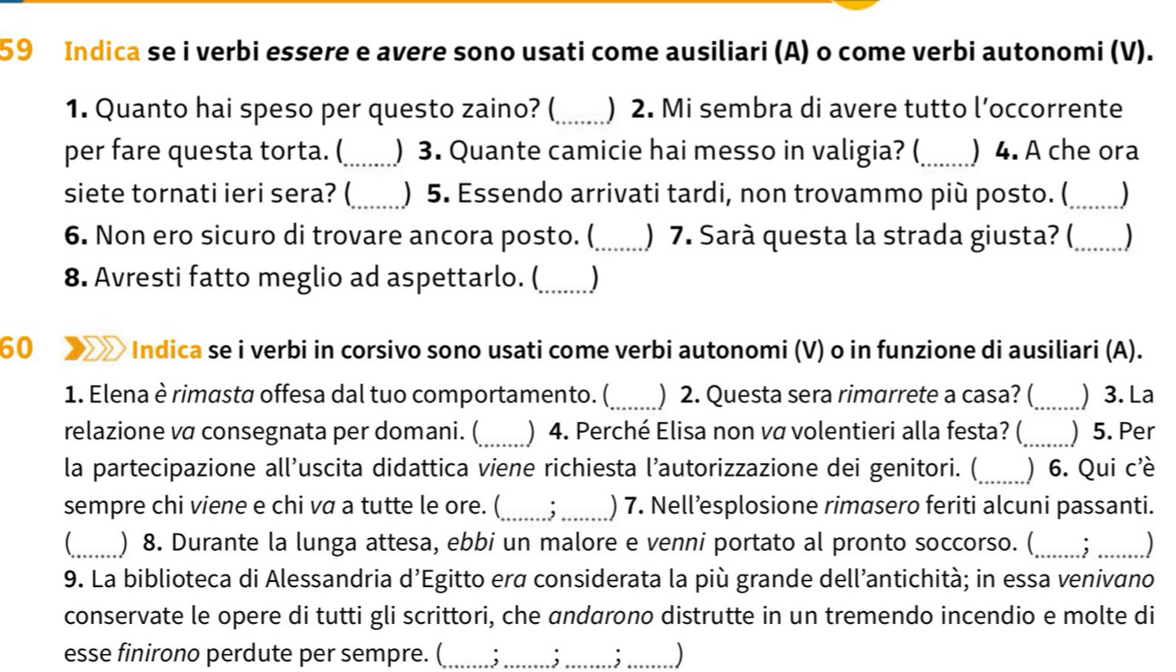 Indica se i verbi essere e avere sono usati come ausiliari (A) o come verbi autonomi (V).
1. Quanto hai speso per questo zaino? (_ ) 2. Mi sembra di avere tutto l’occorrente
per fare questa torta. (_ ) 3. Quante camicie hai messo in valigia? (_ ) 4. A che ora
siete tornati ieri sera? (_ ) 5. Essendo arrivati tardi, non trovammo più posto. (_ )
6. Non ero sicuro di trovare ancora posto. (_ ) 7. Sarà questa la strada giusta? ( _)
8. Avresti fatto meglio ad aspettarlo. (_ )
60 Indica se i verbi in corsivo sono usati come verbi autonomi (V) o in funzione di ausiliari (A).
1. Elena è rimasta offesa dal tuo comportamento. (_ ) 2. Questa sera rimarrete a casa? (_ ) 3. La
relazione vα consegnata per domani. (_ ) 4. Perché Elisa non vα volentieri alla festa? (_ ) 5. Per
la partecipazione all’uscita didattica viene richiesta l’autorizzazione dei genitori. (_  6. Qui c'è
sempre chi viene e chi va a tutte le ore. (_ . _) 7. Nell’esplosione rimasero feriti alcuni passanti.
_ ) 8. Durante la lunga attesa, ebbi un malore e venni portato al pronto soccorso. (_ _)
9. La biblioteca di Alessandria d’Egitto erα considerata la più grande dell’antichità; in essa venivano
conservate le opere di tutti gli scrittori, che andarono distrutte in un tremendo incendio e molte di
esse finirono perdute per sempre. ( , )
,