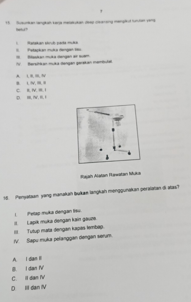 7
15. Susunkan langkah kerja melakukan deep cleansing mengikut turutan yang
betul?
I. Ratakan skrub pada muka.
II. Petapkan muka dengan tisu.
III. Bilaskan muka dengan air suam.
IV. Bersihkan muka dengan gerakan membulat.
A. I, II, III, Ⅳ
B. I, Ⅳ, ⅢI, ⅡI
C. II, Ⅳ, ⅢII, I
D. II, Ⅳ, II, I
Rajah Alatan Rawatan Muka
16. Penyataan yang manakah bukan langkah menggunakan peralatan di atas?
I. Petap muka dengan tisu.
II. Lapik muka dengan kain gauze.
III. Tutup mata dengan kapas lembap.
IV. Sapu muka pelanggan dengan serum.
A. I dan II
B. I dan IV
C. II dan IV
D. III dan IV