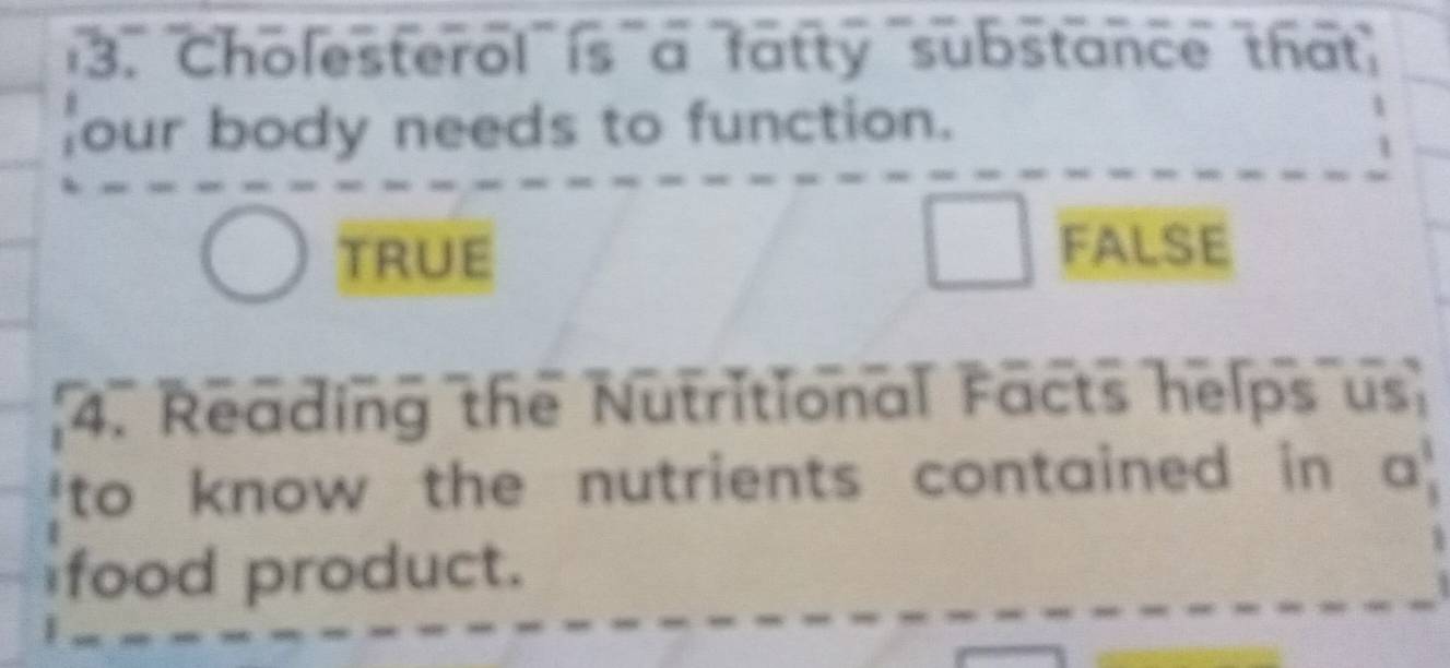 Cholesterol is a fatty substance that
our body needs to function.
TRUE
FALSE
4. Reading the Nutritional Facts helps us
to know the nutrients contained in a '
food product.