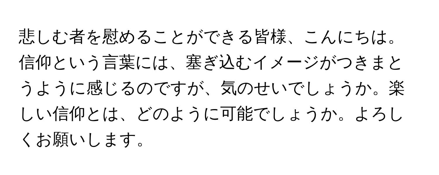 悲しむ者を慰めることができる皆様、こんにちは。信仰という言葉には、塞ぎ込むイメージがつきまとうように感じるのですが、気のせいでしょうか。楽しい信仰とは、どのように可能でしょうか。よろしくお願いします。