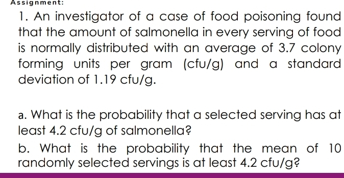 Assignment: 
1. An investigator of a case of food poisoning found 
that the amount of salmonella in every serving of food 
is normally distributed with an average of 3.7 colony 
forming units per gram (cfu/g) and a standard 
deviation of 1.19 cfu/g. 
.. What is the probability that a selected serving has at 
least 4.2 cfu/g of salmonella? 
b. What is the probability that the mean of 10
randomly selected servings is at least 4.2 cfu/g?