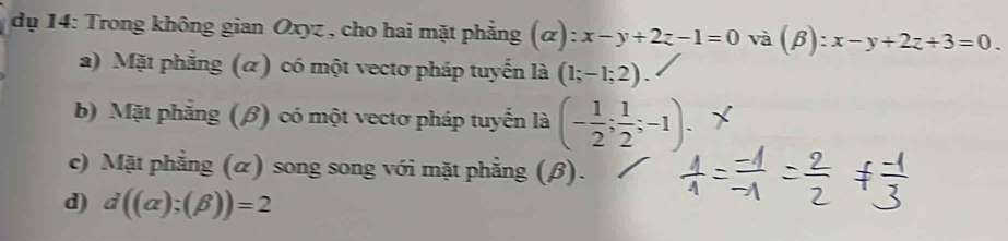 dụ 14: Trong không gian Oxyz , cho hai mặt phẳng (alpha ):x-y+2z-1=0 và (beta ):x-y+2z+3=0.
a) Mặt phẳng (α) có một vectơ pháp tuyến là (1;-1;2).
b) Mặt phẳng (β) có một vectơ pháp tuyển là (- 1/2 ; 1/2 ;-1).
c) Mặt phẳng (α) song song với mặt phẳng (β).
d) d((alpha );(beta ))=2