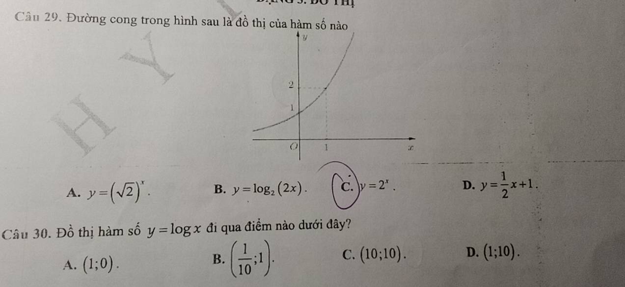 Đường cong trong hình sau là đồ thị của hàm số nào
A. y=(sqrt(2))^x.
B. y=log _2(2x). ℃. y=2^x. D. y= 1/2 x+1. 
Câu 30. Đồ thị hàm số y=log x đi qua điểm nào dưới đây?
A. (1;0).
B. ( 1/10 ;1).
C. (10;10). D. (1;10).