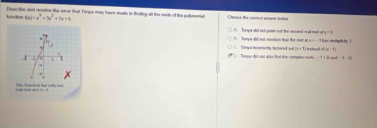 Describe and resolve the error that Tonya may have made in finding all the roots of the polynemial Choose the correct answer below
function f(x)=x^3+3x^2+7x+5
A. Tonya did not point out the second real root af y=5
B. Tonya did not mention that the root a x=-1 has multiplicily 3.
C. Tanya incomectly factored out (x+1) instead of (x-1)
(. Tonya did not also find the complex roots. -1+2i
1 =2 α 1 and -1-2i
-4
-

teal roos as This function has only one
x=-1