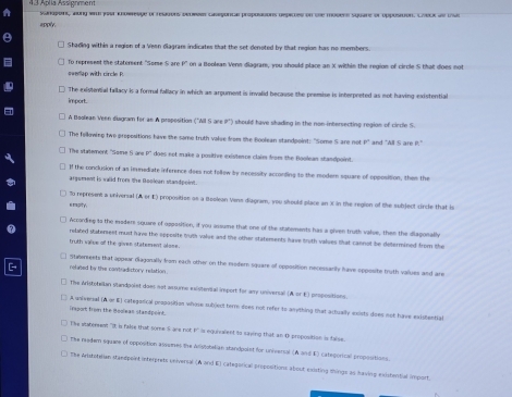 Aplia Ássignmen     o  p pe d e ap Grerge de dp e de re se d a lase d 
apply.
Shading within a region of a Veen diagram indicates that the set denoted by that region has no members.
To represent the statement "Some S are P" on a Boolean Vern diagram, wou should place an X within the region of circle S that does not
The existential fallacy is a formal fallacy in which as arpument is invalid because the premise is interpreted as not having existential
import.
A Beslean Veen disgram for an A propesition ("All S are I") should have shading in the non-intersecting region of cirrle S
The felkwing two propositions have the same truth value from the Boolean standpoint: "Some S are not F° and "Wll S are P."
The statement "Some fi are P' does not make a positive existence claim from the Boolean standpoint
If the conclusion of as imunediate inference dees not follow by secessity according to the modern square of opposition, then the
argument is valld from the Boolcan standpoint 
o represent a universal (A or ) proposition as a Beoleon Vens diagram, you should place an X in the region of the subject circle that is
e mapity.
Accordieg to the moders square of opposition, if you assume that one of the statements has a given truth value, them the diagonathy
related statersent must have the spposite truth value and the other statements have troth values that cannot be determined from the
truth valve of the given statement alone 
Stwereeets that appear diagonally feom each other on the modern square of opposition necessarily have opposite futh values and are
related by the contradistory relation .
The Aristotellan standpoiet does not assume existenial import for am universal prosonitions
==trial (à   e  
Trant from the Aomeas standocint categatical peoposition whose subject terre does not refer to amything that actually exists does not have existential
he staterent "It is false that some S are not F' is equialent to saving that an t propostion is false
The readem squere of opposition asumes the Adiviobelian standpolst for universal (A and E) categorical propo-ation
The Arstutetian stanepoint interprets universal (A and E) categorical propositions about existing shings as having existential import