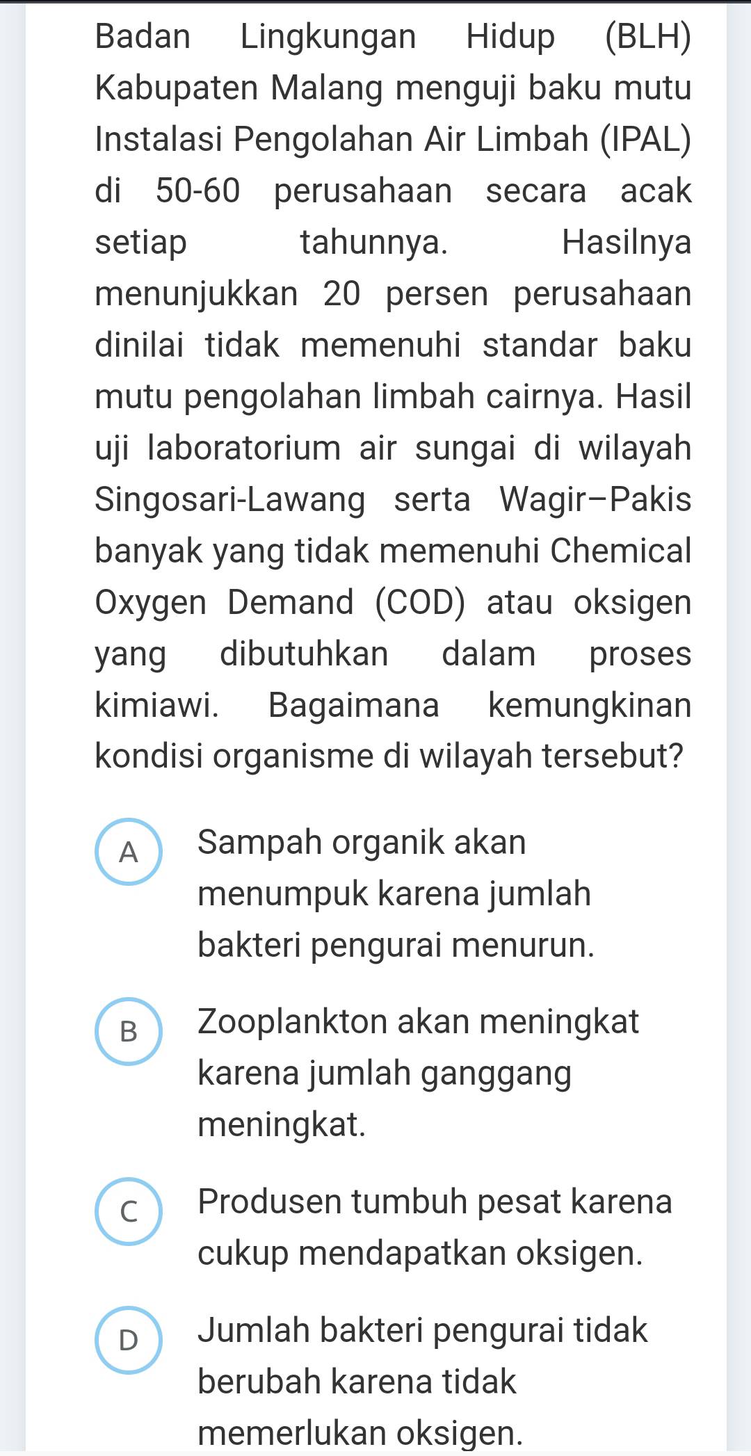 Badan Lingkungan Hidup (BLH)
Kabupaten Malang menguji baku mutu
Instalasi Pengolahan Air Limbah (IPAL)
di 50-60 perusahaan secara acak
setiap tahunnya. Hasilnya
menunjukkan 20 persen perusahaan
dinilai tidak memenuhi standar baku
mutu pengolahan limbah cairnya. Hasil
uji laboratorium air sungai di wilayah
Singosari-Lawang serta Wagir-Pakis
banyak yang tidak memenuhi Chemical
Oxygen Demand (COD) atau oksigen
yang dibutuhkan dalam proses
kimiawi. Bagaimana kemungkinan
kondisi organisme di wilayah tersebut?
A Sampah organik akan
menumpuk karena jumlah
bakteri pengurai menurun.
B Zooplankton akan meningkat
karena jumlah ganggang
meningkat.
C Produsen tumbuh pesat karena
cukup mendapatkan oksigen.
D Jumlah bakteri pengurai tidak
berubah karena tidak
memerlukan oksigen.