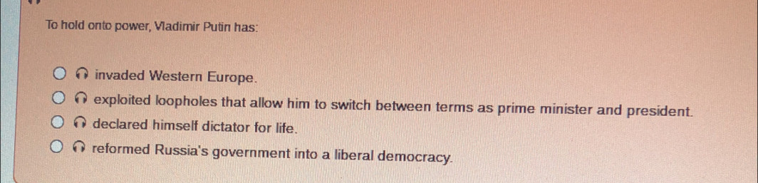 To hold onto power, Vladimir Putin has:
∩invaded Western Europe.
exploited loopholes that allow him to switch between terms as prime minister and president.
declared himself dictator for life.
reformed Russia's government into a liberal democracy.
