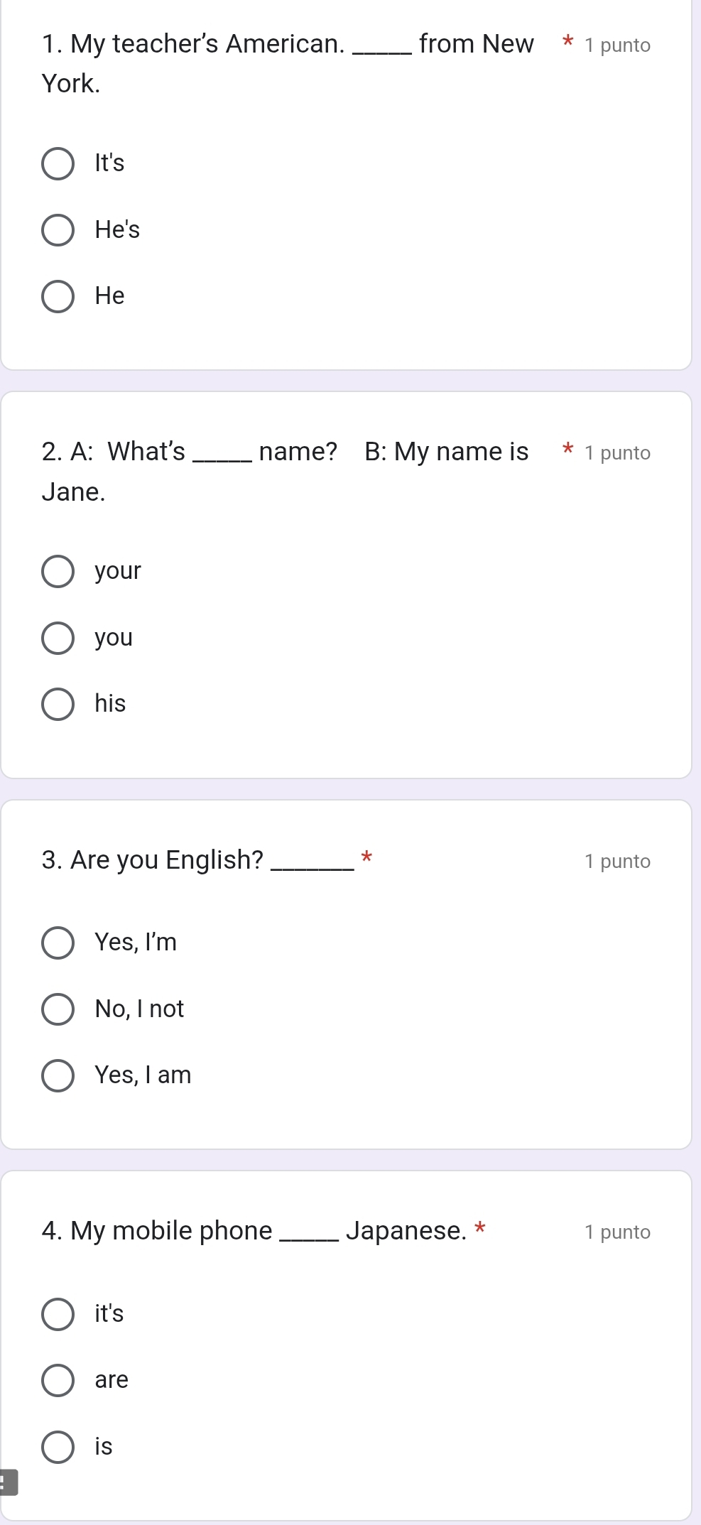 My teacher's American. _from New * 1 punto
York.
It's
He's
He
2. A: What's_ name? B: My name is 1 punto
Jane.
your
you
his
*
3. Are you English?_ 1 punto
Yes, I'm
No, I not
Yes, I am
4. My mobile phone _Japanese. * 1 punto
it's
are
is