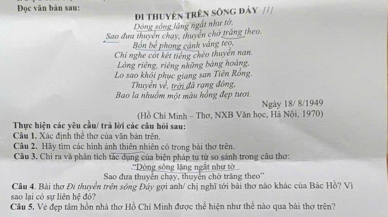 Đọc văn bản sau: 
Đi tHuyệN TRêN SôNG đÁy /// 
Dòng sông lặng ngắt như tờ, 
Sao đưa thuyền chạy, thuyền chờ trăng theo. 
Bốn bề phong cảnh vắng teo, 
Chỉ nghe cót két tiếng chèo thuyển nan. 
Lòng riêng, riêng những bàng hoàng, 
Lo sao khổi phục giang san Tiên Rồng. 
Thuyền về, trời đã rạng đông, 
Bao la nhuồm một màu hồng đẹp tươi. 
Ngày 18/ 8/1949 
(Hồ Chí Minh - Thơ, NXB Văn học, Hà Nội, 1970) 
Thực hiện các yêu cầu/ trả lời các câu hỏi sau: 
Câu 1. Xác định thể thơ của văn bản trên. 
Câu 2. Hãy tìm các hình ảnh thiên nhiên có trong bài thơ trên. 
Câu 3. Chỉ ra và phân tích tác dụng của biện pháp tu từ so sánh trong câu thơ: 
*Dòng sông lặng ngắt như tờ 
Sao đưa thuyển chạy, thuyển chờ trăng theo'' 
Câu 4. Bài thơ Đi thuyển trên sông Đáy gợi anh/ chị nghĩ tới bài thơ nào khác của Bác Hồ? Vì 
sao lại có sự liên hệ đó? 
Câu 5. Vẻ đẹp tâm hồn nhà thơ Hồ Chí Minh được thể hiện như thế nào qua bài thơ trên?