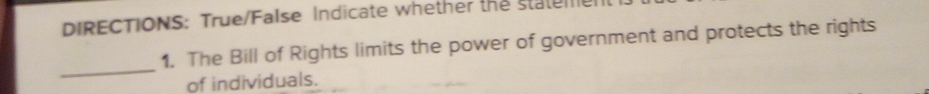 DIRECTIONS: True/False Indicate whether the statem 
1. The Bill of Rights limits the power of government and protects the rights 
_ 
of individuals.