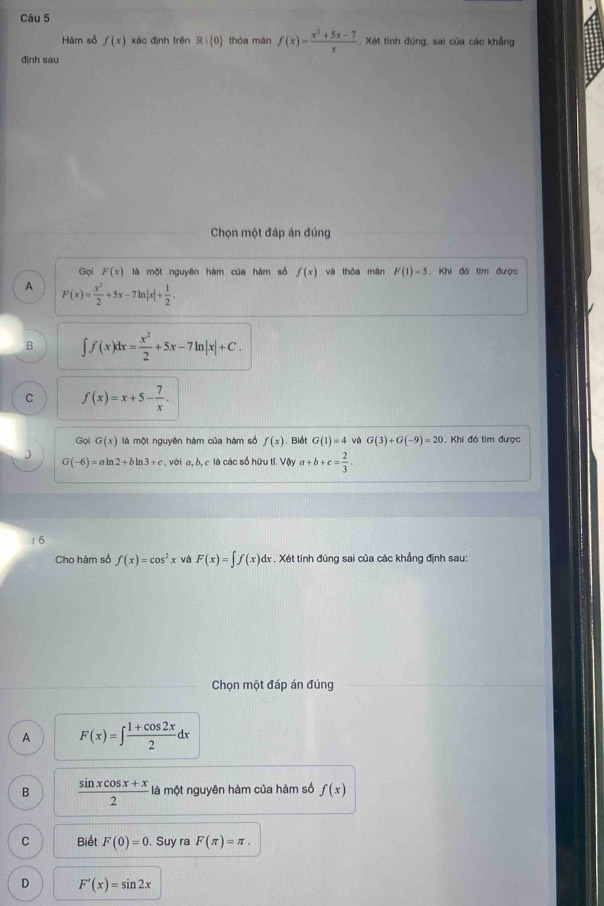 Hàm số f(x) xác định trên R: 0 thòa mān f(x)= (x^2+5x-7)/x . Xét tính đúng, sai của các khẳng
định sau
Chọn một đáp án đúng
Gọi F(x) là một nguyên hàm của hàm số f(x) và thǒa mǎn F(1)=5 , Khi đó tim được
A F(x)= x^2/2 +5x-7ln |x|+ 1/2 .
B ∈t f(x)dx= x^2/2 +5x-7ln |x|+C.
C f(x)=x+5- 7/x . 
Gọi G(x) là một nguyên hàm của hàm số f(x). Biết G(1)=4 G(3)+G(-9)=20. Khi đó tim được
D
G(-6)=aln 2+b In 3+c , với a, b, c là các số hữu tỉ. Vậy a+b+c= 2/3 . 
! 6
Cho hàm số f(x)=cos^2x và F(x)=∈t f(x)dx. Xét tính đúng sai của các khẳng định sau:
Chọn một đáp án đúng
A F(x)=∈t  (1+cos 2x)/2 dx
B  (sin xcos x+x)/2  là một nguyên hàm của hàm số f(x)
C Biết F(0)=0 , Suy ra F(π )=π.
D F'(x)=sin 2x