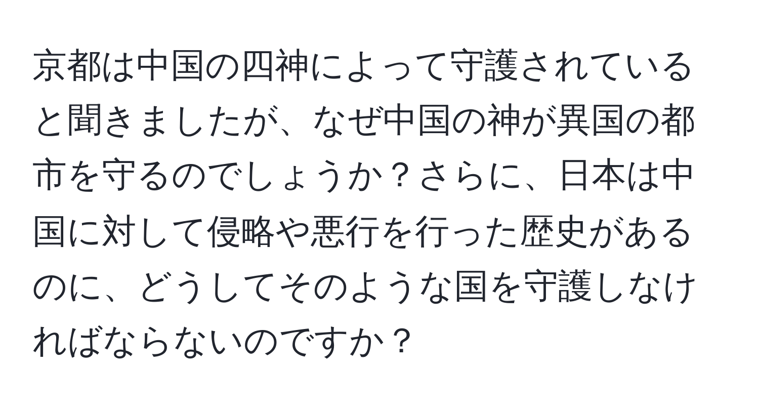 京都は中国の四神によって守護されていると聞きましたが、なぜ中国の神が異国の都市を守るのでしょうか？さらに、日本は中国に対して侵略や悪行を行った歴史があるのに、どうしてそのような国を守護しなければならないのですか？