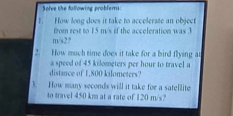 Solve the following problems: 
1. How long does it take to accelerate an object 
from rest to 15 m/s if the acceleration was 3
m/s2? 
2. How much time does it take for a bird flying at 
a speed of 45 kilometers per hour to travel a 
distance of 1,800 kilometers? 
3. How many seconds will it take for a satellite 
to travel 450 km at a rate of 120 m/s?