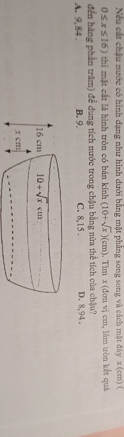 Nếu cắt chậu nước có hình dạng như hình dưới bằng mặt phẳng song song và cách mặt đáy x (cm) (
0≤ x≤ 16) thì mặt cắt là hình tròn có bán kính (10+sqrt(x))(cm). Tìm x (đơn vị cm, làm tròn kết quả
đến hàng phần trăm) để dung tích nước trong chậu bằng nửa thể tích của chậu?
A. 9,84 . B. 9. C. 8,15 . D. 8,94 .