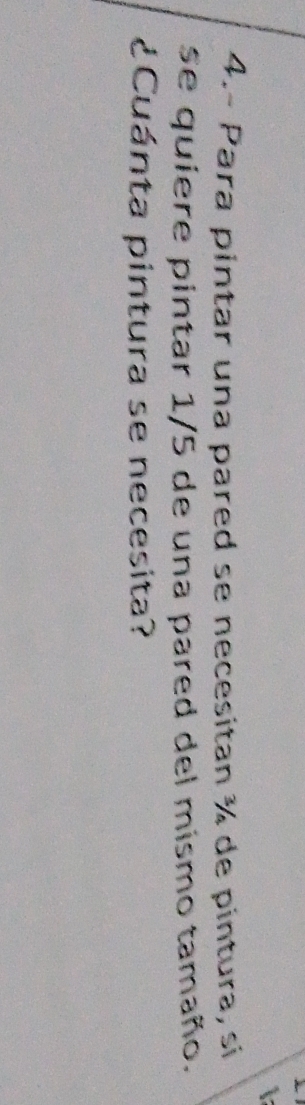 4.- Para pintar una pared se necesitan ¾ de pintura, sí 
se quiere pintar 1/5 de una pared del mismo tamaño. 
¿Cuánta pintura se necesita?