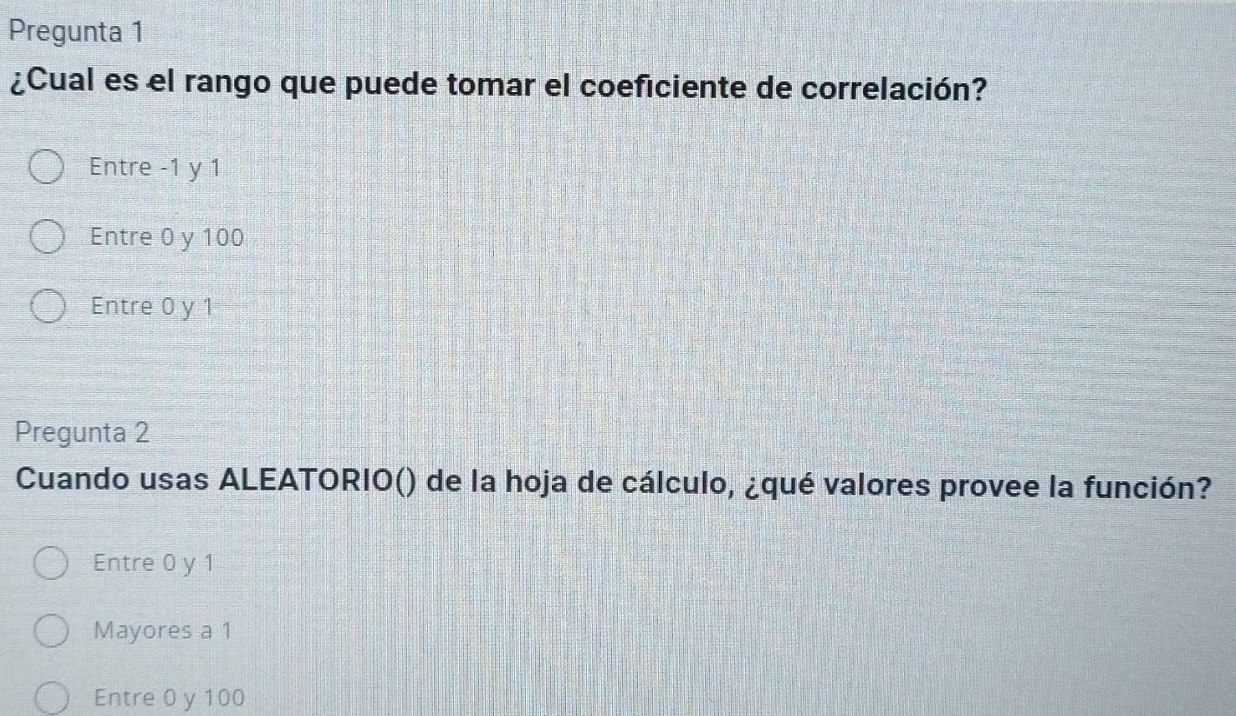 Pregunta 1
¿Cual es el rango que puede tomar el coeficiente de correlación?
Entre -1 y 1
Entre 0 y 100
Entre 0 y 1
Pregunta 2
Cuando usas ALEATORIO() de la hoja de cálculo, ¿qué valores provee la función?
Entre 0 y 1
Mayores a 1
Entre 0 y 100