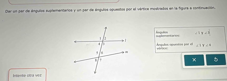 Dar un par de ángulos suplementarios y un par de ángulos opuestos por el vértice mostrados en la figura a continuación. 
Ángulos
∠ 1
suplementarios: y ∠ 3
Ángulos opuestos por el ∠ 1 y ∠ 4
vértice:
X
Intente otra vez