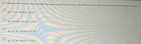 A customer went to a garden shop and bought some potting sil for $17,50 and 4 shrubs. The total bill was $53.50. Write and solive an equation to find the price of each shub
4p+17.5p=$53.50 : p=$2.49
4(p+$17.50)+$53.50; p=$4.00
4p+$17.50=$53.50 : p=$11.25
4p+$17.50=$53.50 : p=$9.00