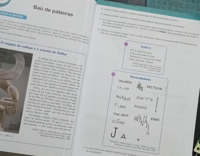 começo de conversa
1. Vool consegue decifrar o enigma apresentado no ultimo parágrafo do fisxão?
2. Nesse contexto, qual era a importiância das palavras que solucionavam os enigmas?
Baú de palavras 8. Ao conjunto de sentidos, exemplos e informações relativos a uma palavra, contdos numa entrada de
su para pensar na importância das palavras em nosso dia a dia? Você já imaginou a
texto lido apresents? edicionário, enciclopédia, glossário etc., damoa o nóma de verbeta. Qua características de verbete o
im? Como são usadas para ensirar, construir, destruir, enganar, mascarar, diven
ram com alguras palavras
solver ? as palavras têm dono? São livres? São domáveis? São láceis ou dificeis? As palavra
seguir para conhecer um enigma.
. Observe, nos textos a seguir, como o poela José Paulo Pass e o humonsta Millór Fernandes brinca.
Letra L
() L é uma letra louca
E faz a uva andar de luva
O enigma da esfinge e o oráculo de Delfos PAES. José Paulo. Uma letra pasa
Transforma a nota mi em 1000
Cabra descobrir o Brasil
A esfinge era um monstro mitológico, com
águia. Essa tradição mitológica originou-se no
a ovtre São Paulo Companhta da Leinishar 1993
cabeça de mulher, corpo de leão e asas de a Novocabulário
Egito e passou para a Grêcia. Sua principal
estátua ficava no templo de Apolo, no cha
mado oráculo de Dellos "Esfinge" é uma pa
lavra do egípcio arcaico que signífica apertas
OHJ3923
garganta atê sulocar ou mesmo asfixiar Ja
oráculo" é uma palavra em parte grega e em
arte latina que significa profeta, adivinho
CA_DO METADE
Delfos era um local sagrado onde Apolo
deus da luz e das profecias, era consultado
meio da sua grande sacerdotisa, chama
PILEOWE pon E
de Pitia ou Pitonisa, nome que quer duer
uela que vence a escuridão". A esfinge era
Flama PAYADA
sa por seus enigmas, mas todos rinham PING-2MO9
mesma finalidade: "Decifra-me ou te de
, ou seja, aquele que não os decifrasse ciSne ERAO
r ela devorado  desses enigmas, muito conhecido, era
u menos assim: "O que é, o que é
hã anda de quatro, ao melo-dia, sobre
nas, e, pela tarde, com três pernas"
a. c. 560 a C  Sièo Paulo Nova Alesandita, 2003
A
SALJS. Viktor D. Miologie vive: sprendenão PAULILLO, Mara Célia R. A. (Org.). Millór Fernandes
、
com os deusos a arte de síuer é uma  literatura comentada. São Paulo: Ed. Abril, 1980
O que vooê achou desses arranios que o poeta e é
da brincadeira?