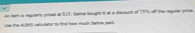 An ittem is regularly priced at $15. Salma bought it at a discount of 75% off the regular price. 
Use the ALEKS calculator to find how much Saima paid.