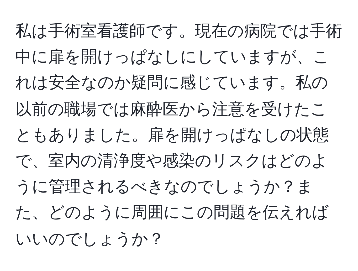 私は手術室看護師です。現在の病院では手術中に扉を開けっぱなしにしていますが、これは安全なのか疑問に感じています。私の以前の職場では麻酔医から注意を受けたこともありました。扉を開けっぱなしの状態で、室内の清浄度や感染のリスクはどのように管理されるべきなのでしょうか？また、どのように周囲にこの問題を伝えればいいのでしょうか？