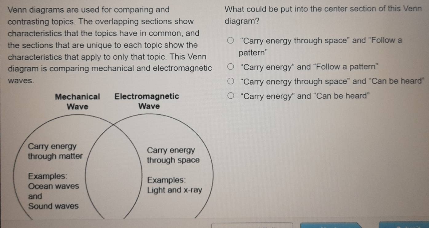 Venn diagrams are used for comparing and What could be put into the center section of this Venn
contrasting topics. The overlapping sections show diagram?
characteristics that the topics have in common, and
the sections that are unique to each topic show the “Carry energy through space” and “Follow a
characteristics that apply to only that topic. This Venn pattern”
diagram is comparing mechanical and electromagnetic “Carry energy” and “Follow a pattern”
waves. “Carry energy through space” and “Can be heard”
“Carry energy” and “Can be heard”