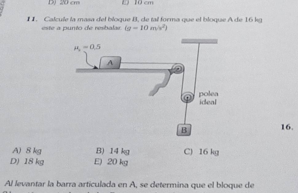 cm E) 10 cm
11. Calcule la masa del bloque B, de tal forma que el bloque A de 16 kg
este a punto de resbalar. (g=10m/s^2)
16.
A) 8 kg B) 14 kg C) 16 kg
D) 18 kg E) 20 kg
Al levantar la barra articulada en A, se determina que el bloque de