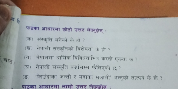 ब ि 
पाठका आधारमा छोटो उत्तर लेख्नुहोस् : 
(क) संस्कृति भनेको के हो ? 
(ख) नेपाली संस्कृतिको विशेषता के हो ? 
(ग) नेपालमा धार्मिक विविधताभित्र कस्तो एकता छ ? 
चाड 
(घ) नेपाली संस्कृति कहाँसम्म फैलिएको छ ？ 
(ड) 'जिउँदाका जन्ती र मर्दाका मलामी' भन्नुको तात्पर्य के हो ? 
पाठका आधारमा लामो उत्तर लेख्नहोस :