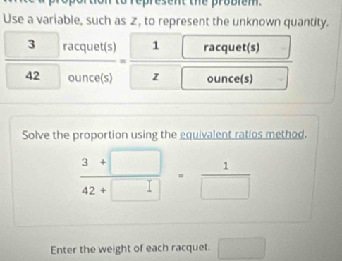 represent the probiem. 
Use a variable, such as z, to represent the unknown quantity.
 3racquet(s)/42ounce(s) = 1/z  racquet(s) 
^ 
ounce(s) 
Solve the proportion using the equivalent ratios method.
 (3+□ )/42+□  = 1/□  
Enter the weight of each racquet. □