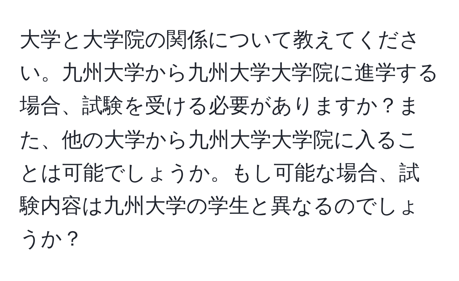 大学と大学院の関係について教えてください。九州大学から九州大学大学院に進学する場合、試験を受ける必要がありますか？また、他の大学から九州大学大学院に入ることは可能でしょうか。もし可能な場合、試験内容は九州大学の学生と異なるのでしょうか？