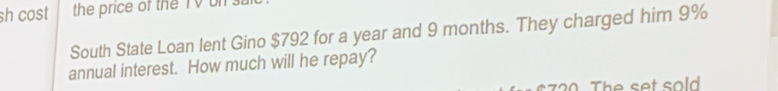 sh cost the price of the TV bn 
South State Loan lent Gino $792 for a year and 9 months. They charged him 9%
annual interest. How much will he repay?
s720. The set sold