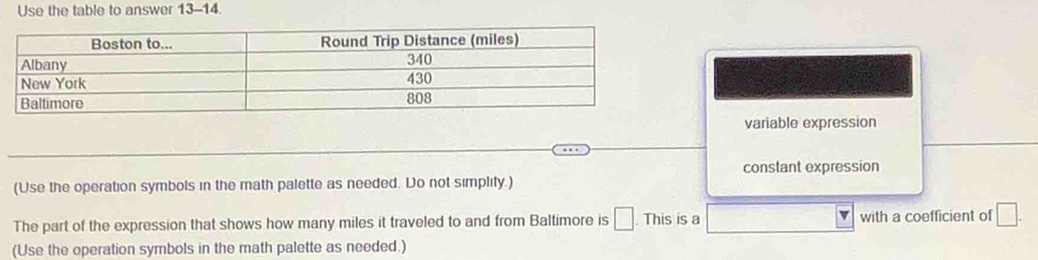 Use the table to answer 13-14.
variable expression
constant expression
(Use the operation symbols in the math palette as needed. Do not simplity.)
The part of the expression that shows how many miles it traveled to and from Baltimore is □ This is a with a coefficient of □. 
(Use the operation symbols in the math palette as needed.)