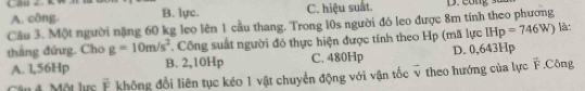 CB ∠ K, C. hiệu suất. D. cong
A. công. B. lực.
Câu 3. Một người nặng 60 kg leo lên 1 cầu thang. Trong 10s người đó leo được 8m tính theo phương là:
thắng đứng. Cho g=10m/s^2. Công suất người đó thực hiện được tính theo Hp (mã lực IHp=746W)
A. l,56Hp B. 2,10Hp C. 480Hp D. 0,643Hp
4 Một lực vector F khộng đổi liên tục kéo 1 vật chuyển động với vận tốc overline y theo hướng của lực F.Công