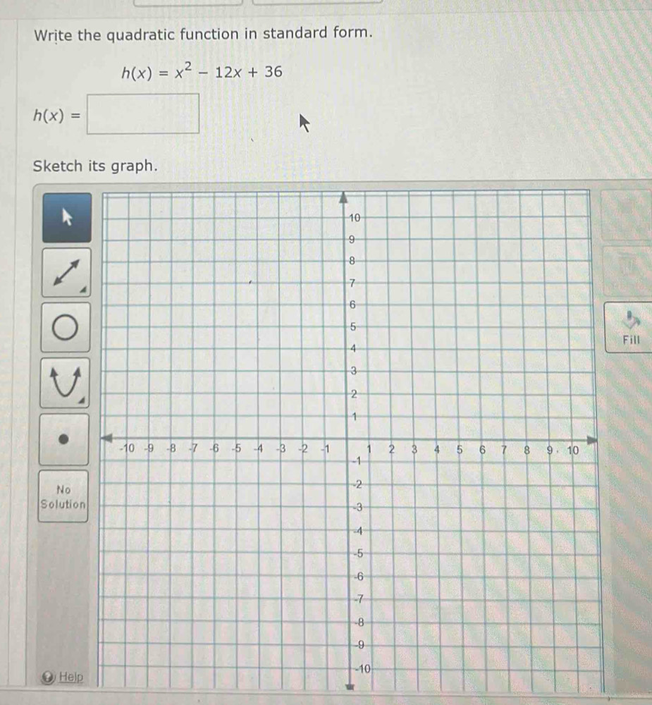 Write the quadratic function in standard form.
h(x)=x^2-12x+36
h(x)=□ □ 
Sketch its graph.
Fill
No
Solution
a Help