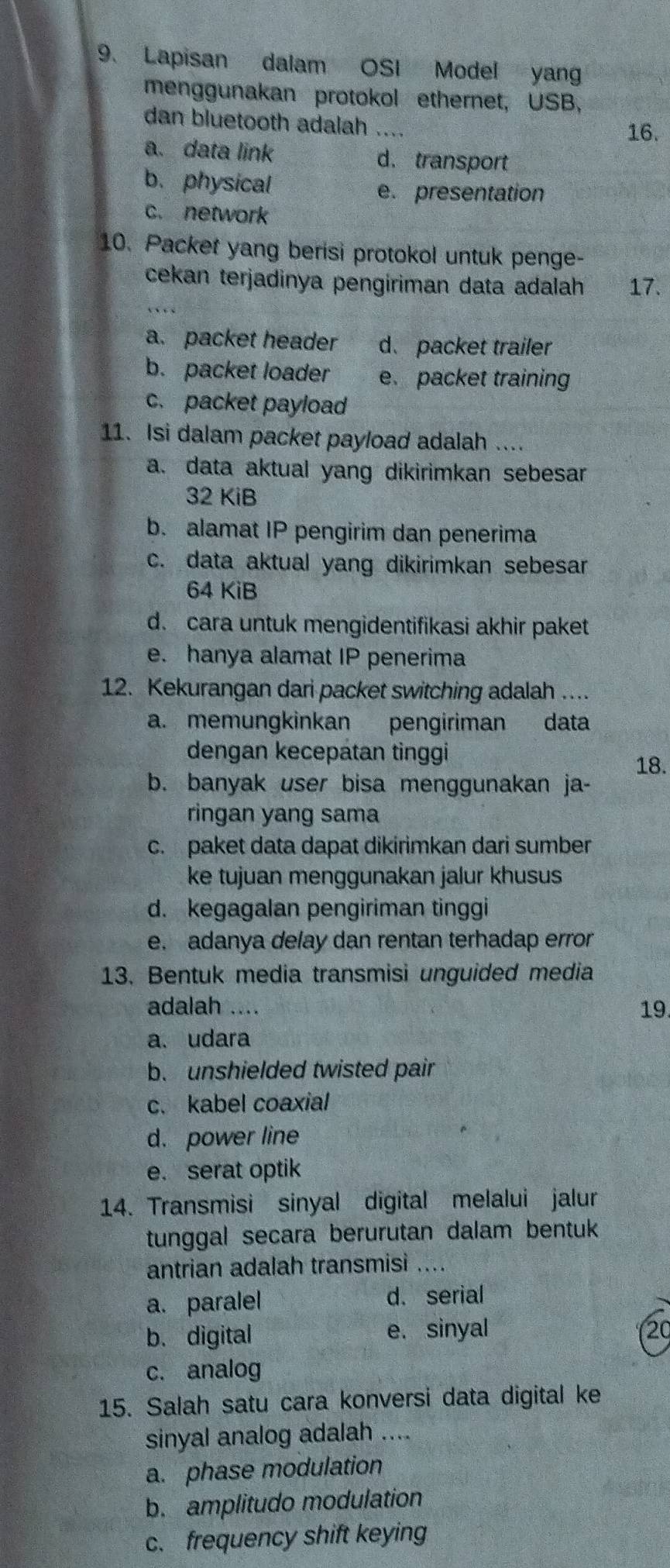 Lapisan dalam OSI Model yan
menggunakan protokol ethernet, USB
dan bluetooth adalah
16.
a. data link d. transport
b. physical
e. presentation
c. network
10. Packet yang berisi protokol untuk penge-
cekan terjadinya pengiriman data adalah 17.
a. packet header d. packet trailer
b. packet loader e. packet training
c. packet payload
11. Isi dalam packet payload adalah ....
a. data aktual yang dikirimkan sebesar
32 KiB
b. alamat IP pengirim dan penerima
c. data aktual yang dikirimkan sebesar
64 KiB
d. cara untuk mengidentifikasi akhir paket
e. hanya alamat IP penerima
12. Kekurangan dari packet switching adalah ....
a. memungkinkan pengiriman data
dengan kecepatan tinggi
18.
b. banyak user bisa menggunakan ja-
ringan yang sama
c. paket data dapat dikirimkan dari sumber
ke tujuan menggunakan jalur khusus
d. kegagalan pengiriman tinggi
e. adanya delay dan rentan terhadap error
13. Bentuk media transmisi unguided media
adalah .... 19.
a. udara
b. unshielded twisted pair
c. kabel coaxial
d. power line
e. serat optik
14. Transmisi sinyal digital melalui jalur
tunggal secara berurutan dalam bentuk
antrian adalah transmisi ... .
a. paralel d. serial
b. digital e. sinyal 20
c. analog
15. Salah satu cara konversi data digital ke
sinyal analog adalah ....
a. phase modulation
b. amplitudo modulation
c. frequency shift keying