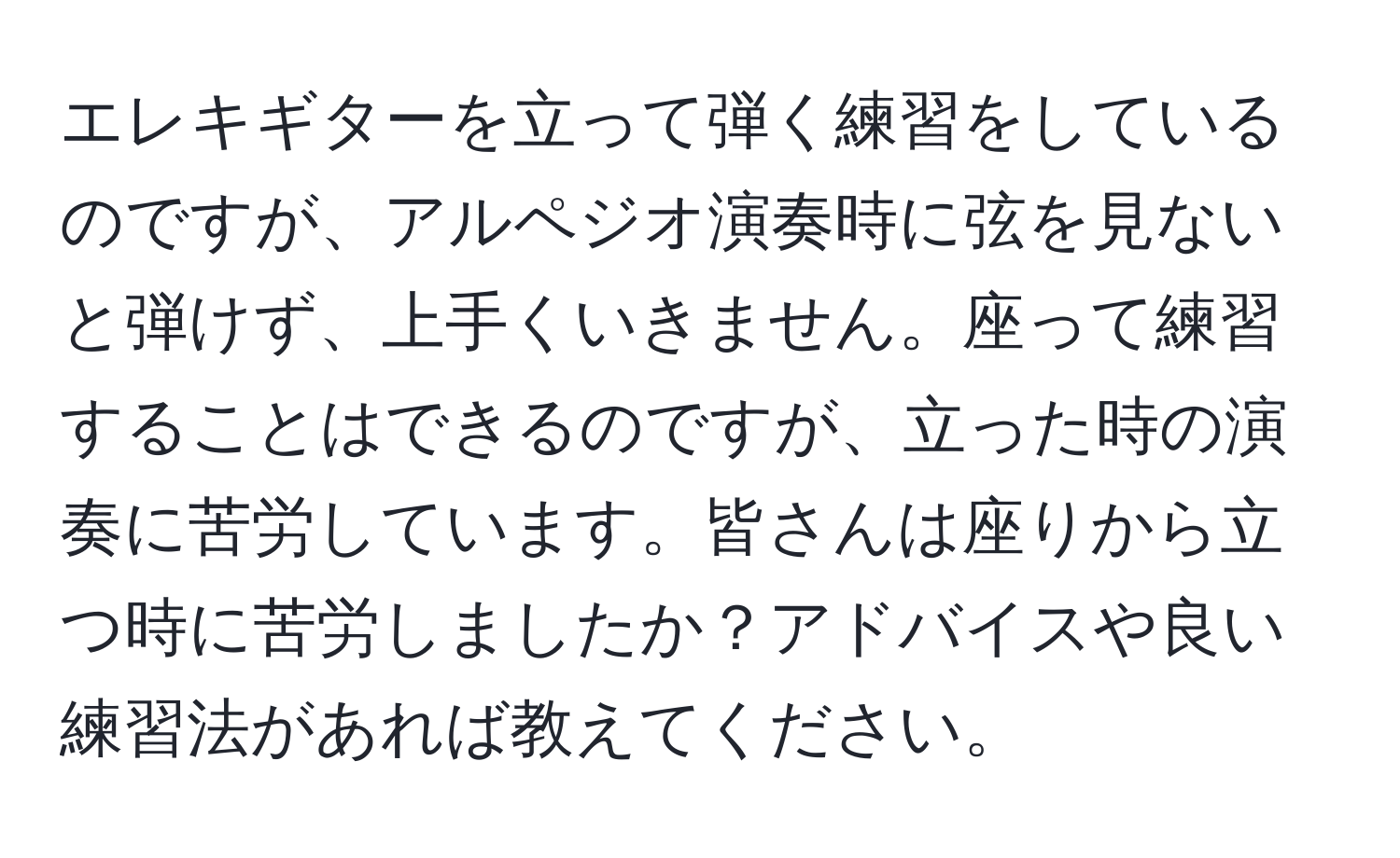 エレキギターを立って弾く練習をしているのですが、アルペジオ演奏時に弦を見ないと弾けず、上手くいきません。座って練習することはできるのですが、立った時の演奏に苦労しています。皆さんは座りから立つ時に苦労しましたか？アドバイスや良い練習法があれば教えてください。