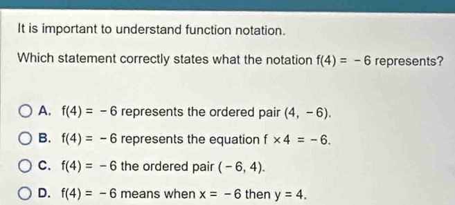 It is important to understand function notation.
Which statement correctly states what the notation f(4)=-6 represents?
A. f(4)=-6 represents the ordered pair (4,-6).
B. f(4)=-6 represents the equation f* 4=-6.
C. f(4)=-6 the ordered pair (-6,4).
D. f(4)=-6 means when x=-6 then y=4.