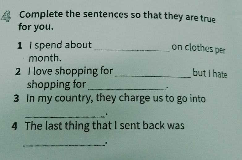 Complete the sentences so that they are true 
for you. 
1 I spend about_ 
on clothes per 
month. 
2 I love shopping for _but I hate 
shopping for_ 
' 
3 In my country, they charge us to go into 
_. 
4 The last thing that I sent back was 
_