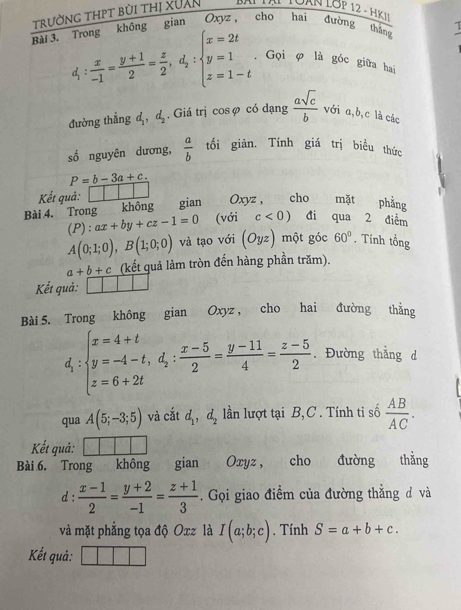 trường thPT bùi thị XUAn * Bô VN TÔAN LớP 12 - HKII
Bài 3. Trong không gian Oxyz, cho hai đường thắng
1
. Gọi φ là góc giữa hai
d_1: x/-1 = (y+1)/2 = z/2 ,d_2:beginarrayl x=2t y=1 z=1-tendarray.  asqrt(c)/b  với a,b,c là các
đường thắng d_1,d_2. Giá trị cosφ có dạng
số nguyên dương,  a/b  tối giản. Tính giá trị biểu thức

P=b-3a+c.
Kết quả: □ □
Bài 4. Trong không €£gian Oxyz , cho mặt phằng
(P):ax+by+cz-1=0 (với c<0) đi qua 2 điểm
A(0;1;0),B(1;0;0) và tạo với (Oyz) một góc 60°. Tính tổng
a+b+c (kết quả làm tròn đến hàng phần trăm).
Kết quả: □
Bài 5. Trong không gian Oxyz , cho hai đường thằng
d_1:beginarrayl x=4+t y=-4-t,d_2: (x-5)/2 = (y-11)/4 = (z-5)/2  z=6+2tendarray.. Đường thắng d
qua A(5;-3;5) và cắt d_1,d_2 lln lượt tại B,C . Tính tỉ số  AB/AC .
Kết quả:
Bài 6. Trong không gian Oxyz, cho đường thắng
d :  (x-1)/2 = (y+2)/-1 = (z+1)/3 . Gọi giao điểm của đường thẳng d và
và mặt phẳng tọa độ Oxz là I(a;b;c). Tính S=a+b+c.
Kết quả:
|