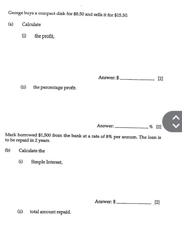 George buys a compact disk for $8.50 and sells it for $15.30. 
(a) Calculate 
(i) the profit, 
Answer: $ _ [2] 
(ii) the percentage profit. 
Answer: _  % [2] 
Mark borrowed $1,500 from the bank at a rate of 8% per annum. The loan is 
to be repaid in 2 years. 
(b) Calculate the 
(i) Simple Interest, 
Answer: $ _[2] 
(ii) total amount repaid.